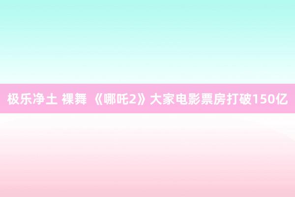 极乐净土 裸舞 《哪吒2》大家电影票房打破150亿