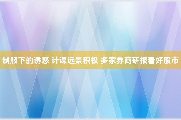 制服下的诱惑 计谋远景积极 多家券商研报看好股市