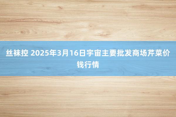 丝袜控 2025年3月16日宇宙主要批发商场芹菜价钱行情