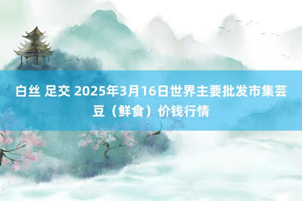 白丝 足交 2025年3月16日世界主要批发市集芸豆（鲜食）价钱行情