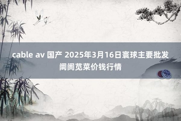 cable av 国产 2025年3月16日寰球主要批发阛阓苋菜价钱行情
