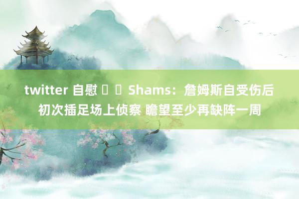 twitter 自慰 ⌛️Shams：詹姆斯自受伤后初次插足场上侦察 瞻望至少再缺阵一周