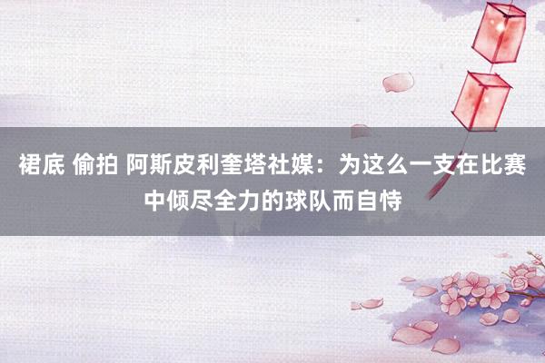 裙底 偷拍 阿斯皮利奎塔社媒：为这么一支在比赛中倾尽全力的球队而自恃