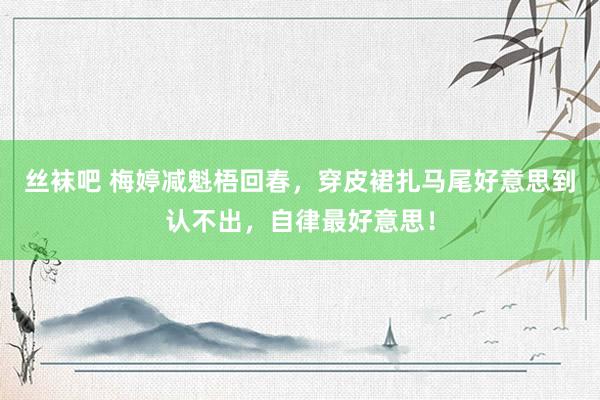 丝袜吧 梅婷减魁梧回春，穿皮裙扎马尾好意思到认不出，自律最好意思！
