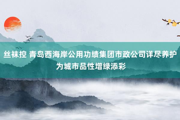 丝袜控 青岛西海岸公用功绩集团市政公司详尽养护 为城市品性增绿添彩
