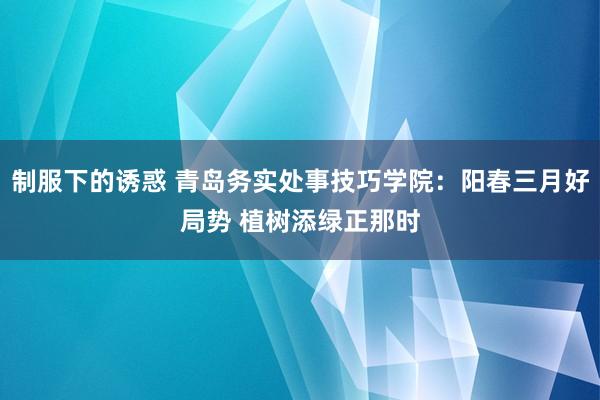 制服下的诱惑 青岛务实处事技巧学院：阳春三月好局势 植树添绿正那时