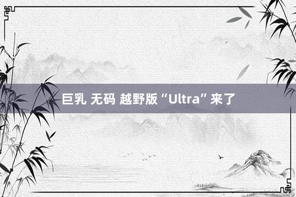 巨乳 无码 越野版“Ultra”来了