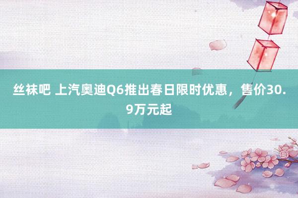 丝袜吧 上汽奥迪Q6推出春日限时优惠，售价30.9万元起