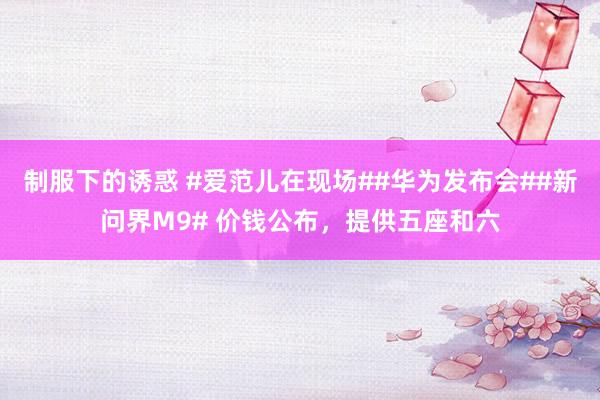制服下的诱惑 #爱范儿在现场##华为发布会##新问界M9# 价钱公布，提供五座和六