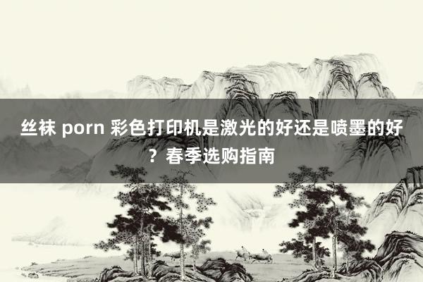 丝袜 porn 彩色打印机是激光的好还是喷墨的好？春季选购指南
