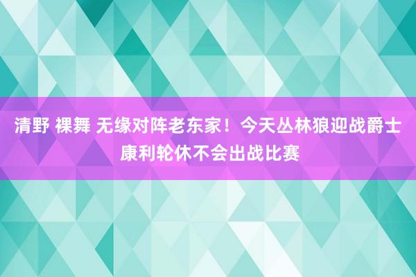 清野 裸舞 无缘对阵老东家！今天丛林狼迎战爵士 康利轮休不会出战比赛