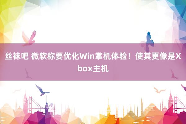 丝袜吧 微软称要优化Win掌机体验！使其更像是Xbox主机