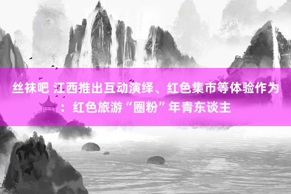 丝袜吧 江西推出互动演绎、红色集市等体验作为：红色旅游“圈粉”年青东谈主