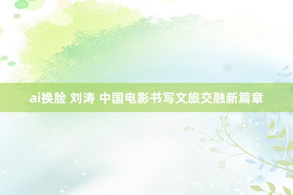ai换脸 刘涛 中国电影书写文旅交融新篇章