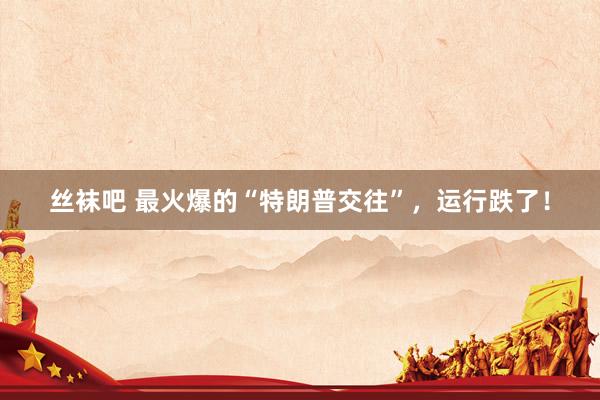 丝袜吧 最火爆的“特朗普交往”，运行跌了！