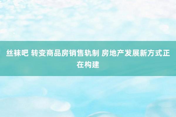 丝袜吧 转变商品房销售轨制 房地产发展新方式正在构建