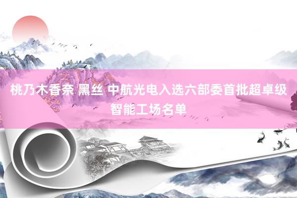 桃乃木香奈 黑丝 中航光电入选六部委首批超卓级智能工场名单