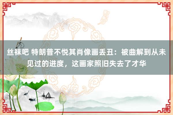 丝袜吧 特朗普不悦其肖像画丢丑：被曲解到从未见过的进度，这画家照旧失去了才华