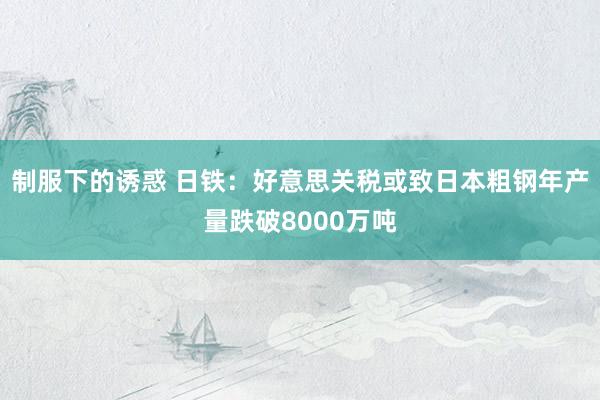 制服下的诱惑 日铁：好意思关税或致日本粗钢年产量跌破8000万吨