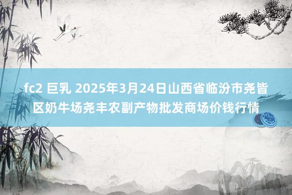 fc2 巨乳 2025年3月24日山西省临汾市尧皆区奶牛场尧丰农副产物批发商场价钱行情