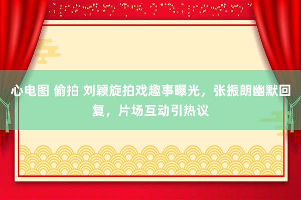 心电图 偷拍 刘颖旋拍戏趣事曝光，张振朗幽默回复，片场互动引热议