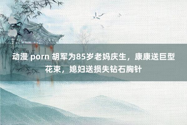 动漫 porn 胡军为85岁老妈庆生，康康送巨型花束，媳妇送损失钻石胸针