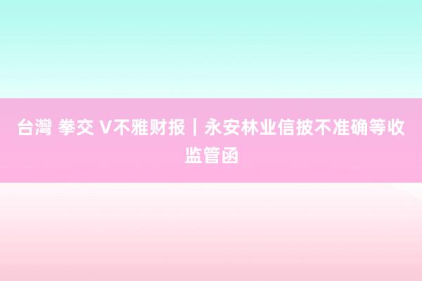 台灣 拳交 V不雅财报｜永安林业信披不准确等收监管函