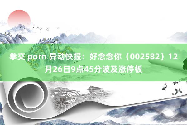 拳交 porn 异动快报：好念念你（002582）12月26日9点45分波及涨停板