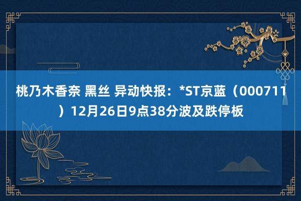 桃乃木香奈 黑丝 异动快报：*ST京蓝（000711）12月26日9点38分波及跌停板