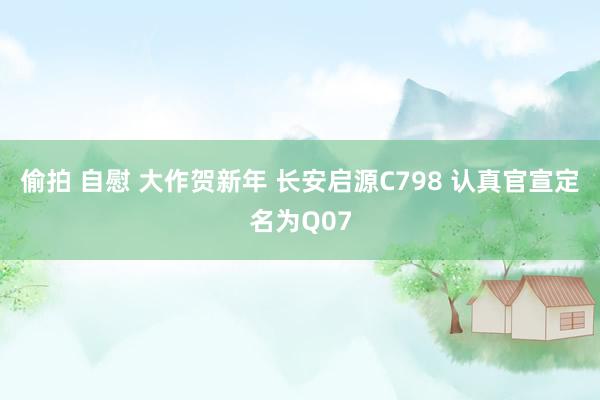 偷拍 自慰 大作贺新年 长安启源C798 认真官宣定名为Q07