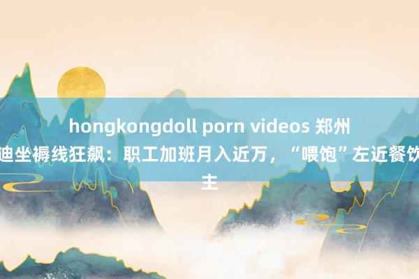 hongkongdoll porn videos 郑州比亚迪坐褥线狂飙：职工加班月入近万，“喂饱”左近餐饮雇主