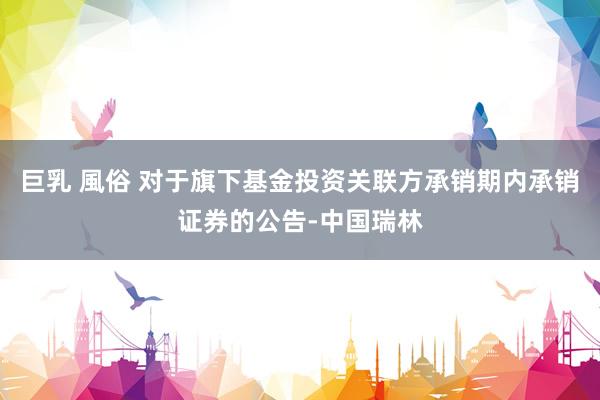 巨乳 風俗 对于旗下基金投资关联方承销期内承销证券的公告-中国瑞林