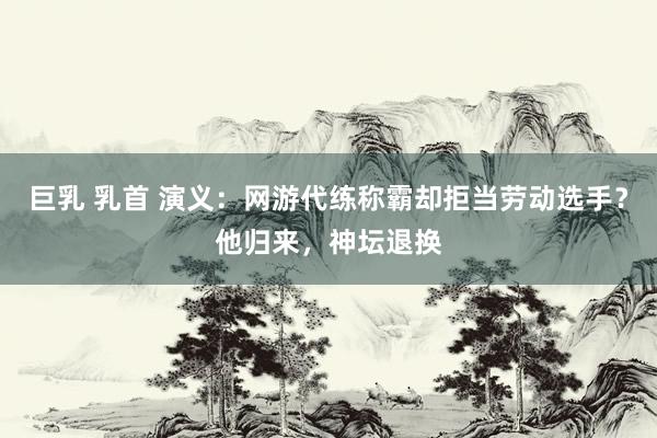巨乳 乳首 演义：网游代练称霸却拒当劳动选手？他归来，神坛退换