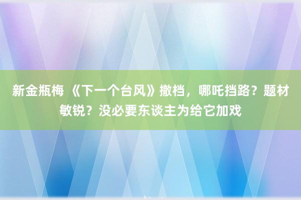 新金瓶梅 《下一个台风》撤档，哪吒挡路？题材敏锐？没必要东谈主为给它加戏