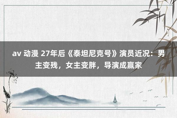 av 动漫 27年后《泰坦尼克号》演员近况：男主变残，女主变胖，导演成赢家