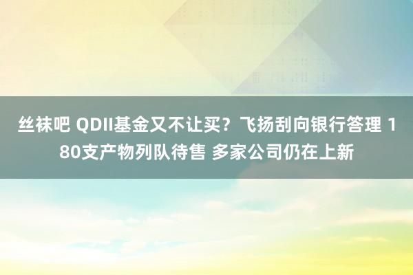 丝袜吧 QDII基金又不让买？飞扬刮向银行答理 180支产物列队待售 多家公司仍在上新