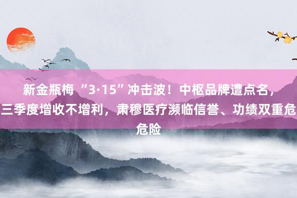 新金瓶梅 “3·15”冲击波！中枢品牌遭点名，前三季度增收不增利，肃穆医疗濒临信誉、功绩双重危险