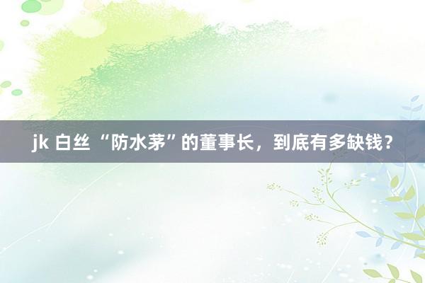 jk 白丝 “防水茅”的董事长，到底有多缺钱？