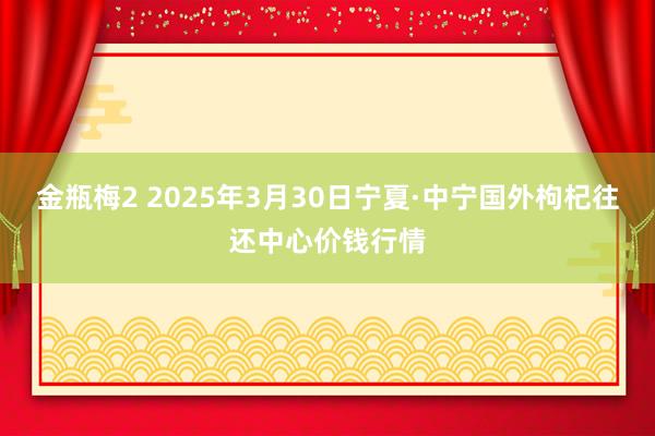 金瓶梅2 2025年3月30日宁夏·中宁国外枸杞往还中心价钱行情