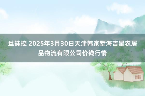 丝袜控 2025年3月30日天津韩家墅海吉星农居品物流有限公司价钱行情