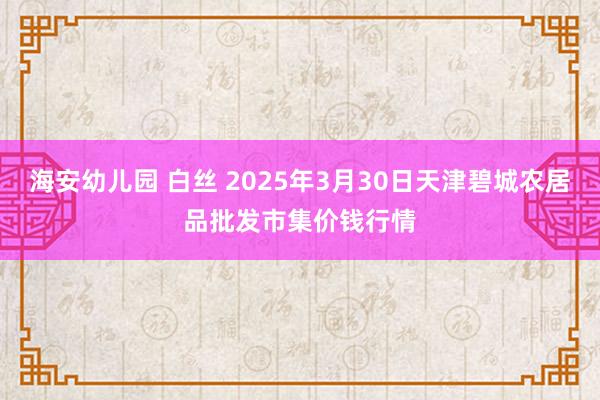 海安幼儿园 白丝 2025年3月30日天津碧城农居品批发市集价钱行情