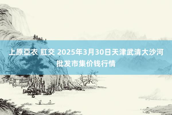 上原亞衣 肛交 2025年3月30日天津武清大沙河批发市集价钱行情