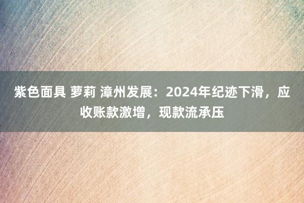 紫色面具 萝莉 漳州发展：2024年纪迹下滑，应收账款激增，现款流承压