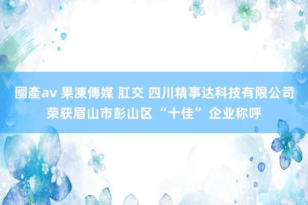國產av 果凍傳媒 肛交 四川精事达科技有限公司荣获眉山市彭山区 “十佳” 企业称呼