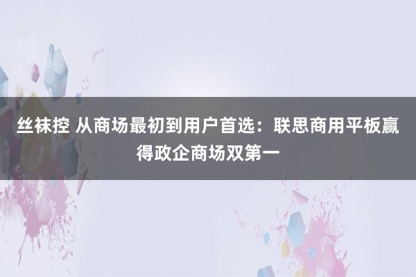 丝袜控 从商场最初到用户首选：联思商用平板赢得政企商场双第一
