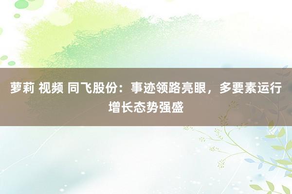 萝莉 视频 同飞股份：事迹领路亮眼，多要素运行增长态势强盛