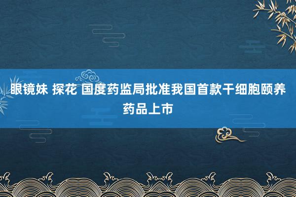 眼镜妹 探花 国度药监局批准我国首款干细胞颐养药品上市