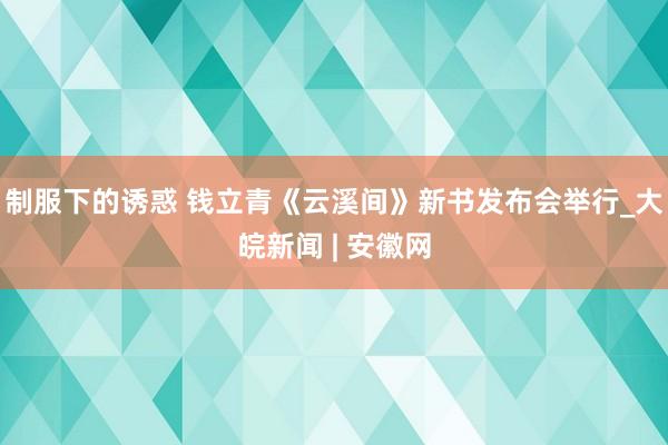 制服下的诱惑 钱立青《云溪间》新书发布会举行_大皖新闻 | 安徽网