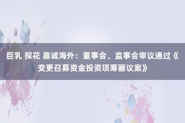 巨乳 探花 嘉诚海外：董事会、监事会审议通过《变更召募资金投资项筹画议案》