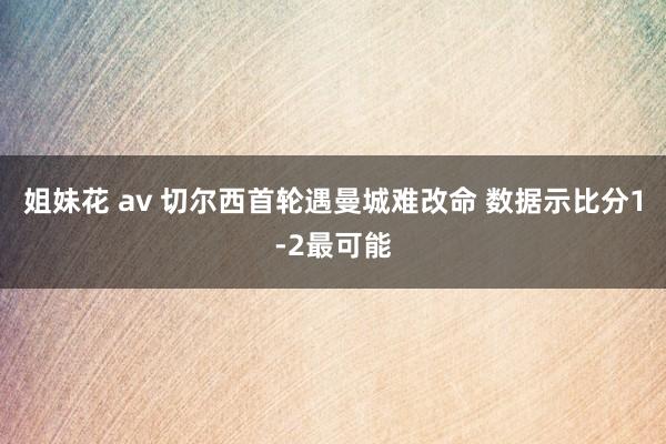 姐妹花 av 切尔西首轮遇曼城难改命 数据示比分1-2最可能